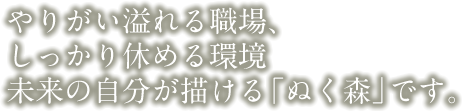 やりがいあふれる職場、しっかり休める環境　未来の自分が描ける「ぬく森」です。